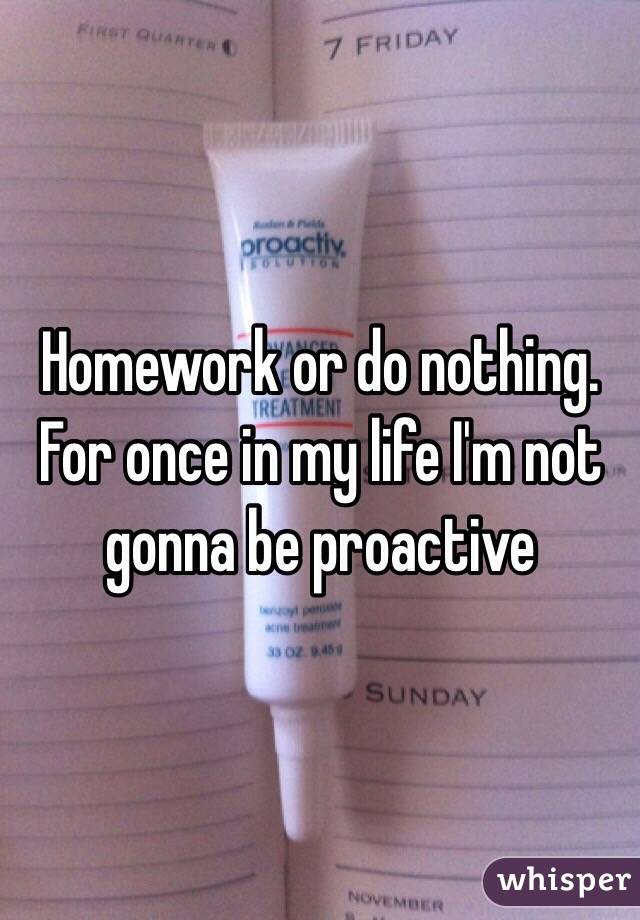 Homework or do nothing. For once in my life I'm not gonna be proactive