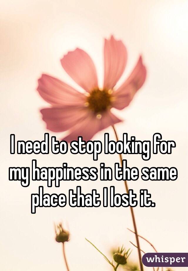 I need to stop looking for my happiness in the same place that I lost it. 