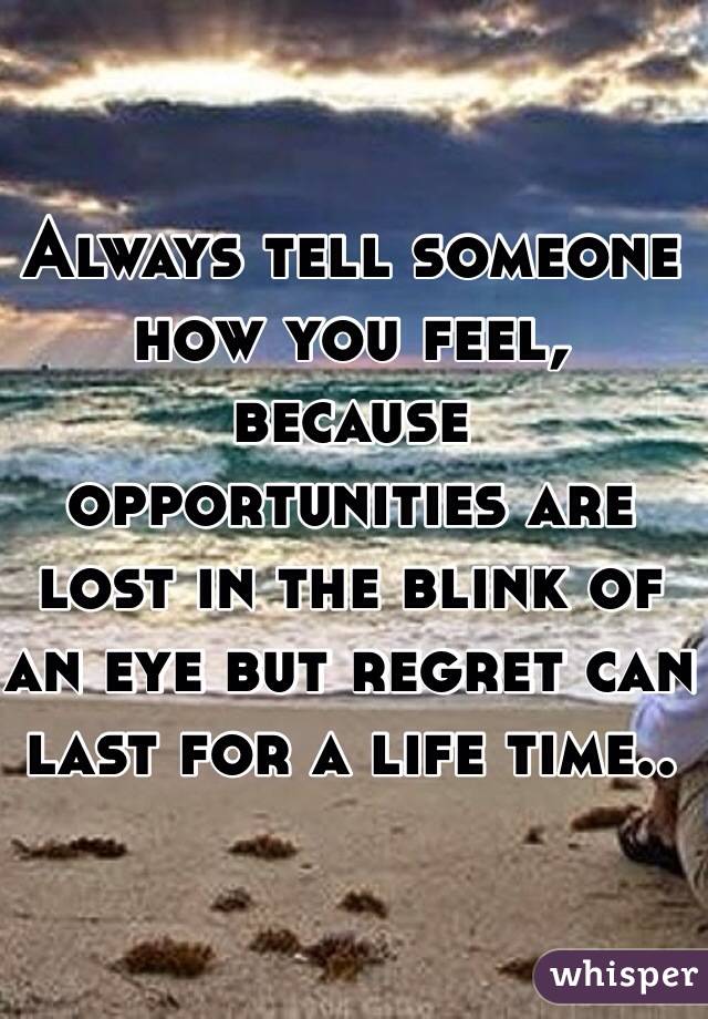 Always tell someone how you feel, because opportunities are lost in the blink of an eye but regret can last for a life time..