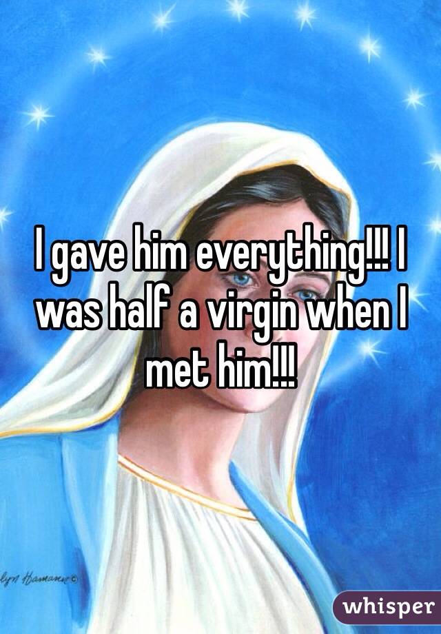 I gave him everything!!! I was half a virgin when I met him!!! 