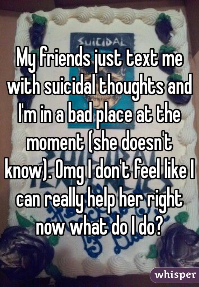 My friends just text me with suicidal thoughts and I'm in a bad place at the moment (she doesn't know). Omg I don't feel like I can really help her right now what do I do? 