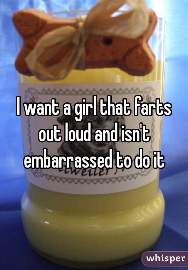 I want a girl that farts out loud and isn't embarrassed to do it 