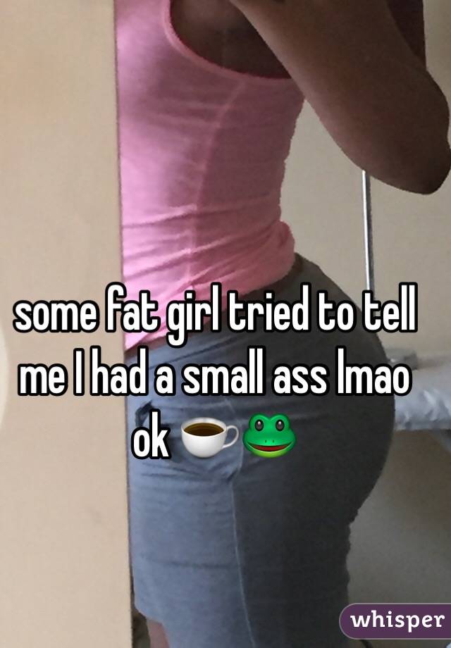 some fat girl tried to tell me I had a small ass lmao ok ☕️🐸