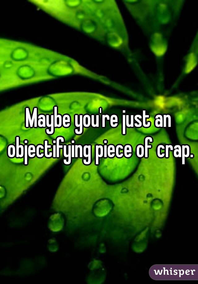 Maybe you're just an objectifying piece of crap.