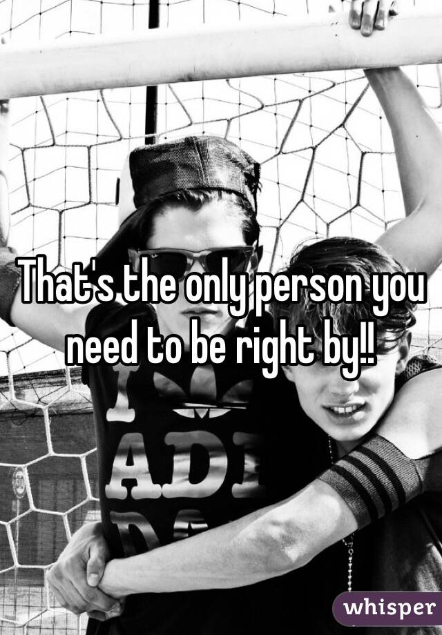 That's the only person you need to be right by!!