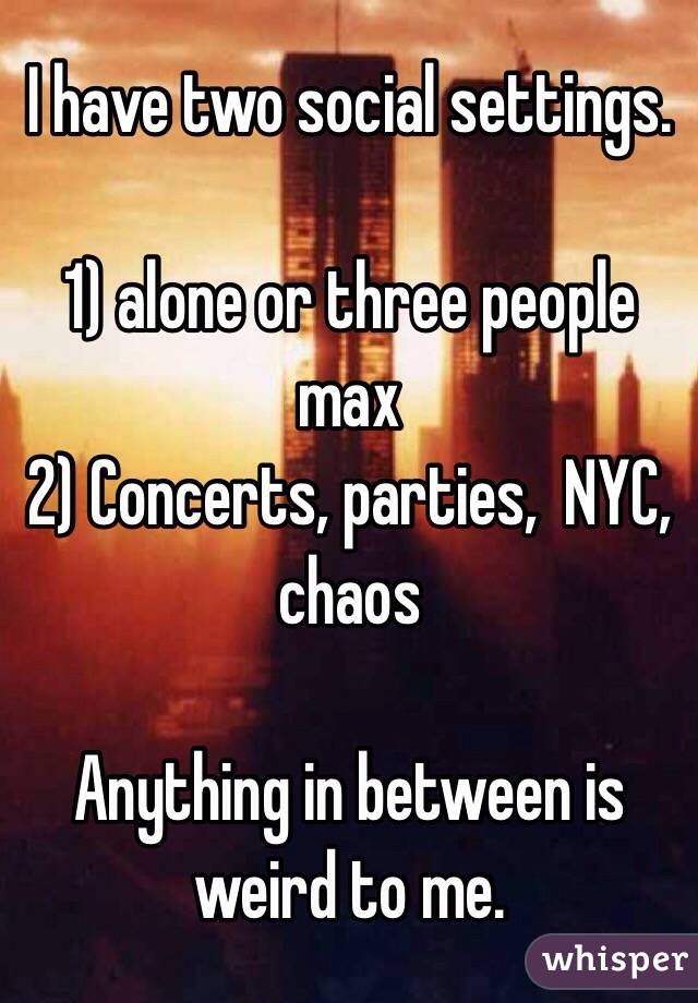 I have two social settings. 

1) alone or three people max 
2) Concerts, parties,  NYC, chaos 

Anything in between is weird to me. 
