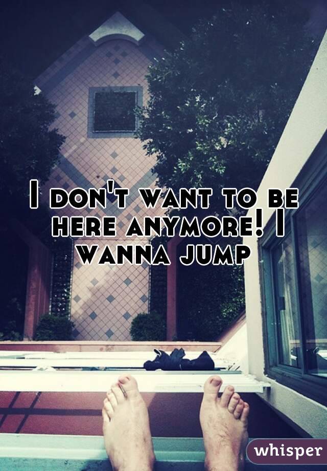 I don't want to be here anymore! I wanna jump 