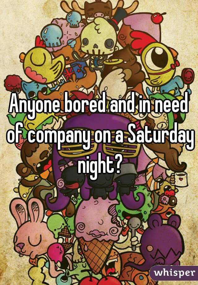 Anyone bored and in need of company on a Saturday night?