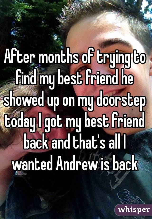 After months of trying to find my best friend he showed up on my doorstep today I got my best friend back and that's all I wanted Andrew is back 