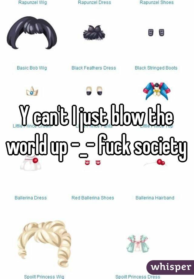 Y can't I just blow the world up -_- fuck society 