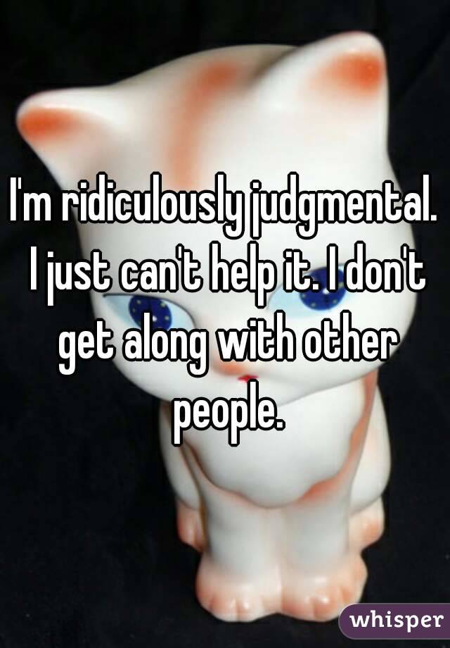 I'm ridiculously judgmental. I just can't help it. I don't get along with other people.