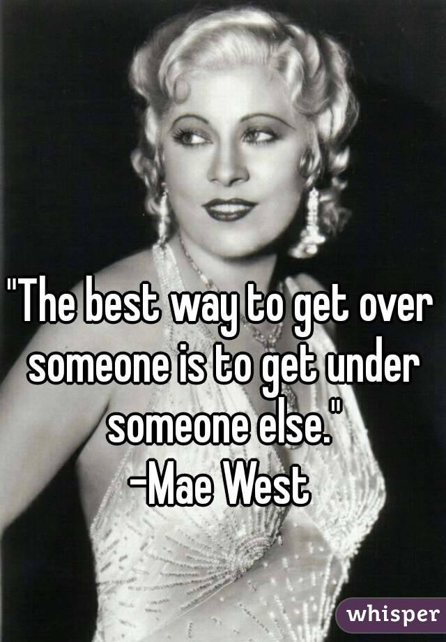 "The best way to get over someone is to get under someone else."
-Mae West