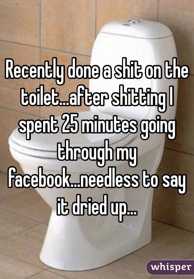Recently done a shit on the toilet...after shitting I spent 25 minutes going through my facebook...needless to say it dried up...