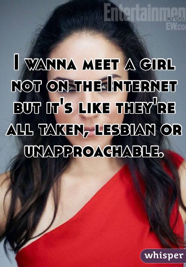 I wanna meet a girl not on the Internet but it's like they're all taken, lesbian or unapproachable. 