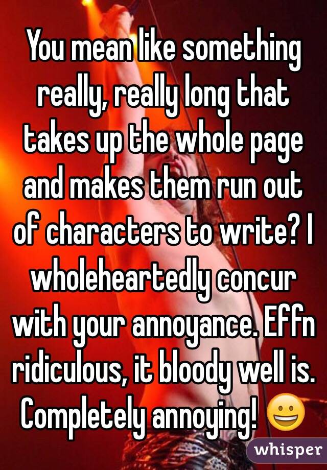 You mean like something really, really long that takes up the whole page and makes them run out of characters to write? I wholeheartedly concur with your annoyance. Effn ridiculous, it bloody well is. Completely annoying! 😀