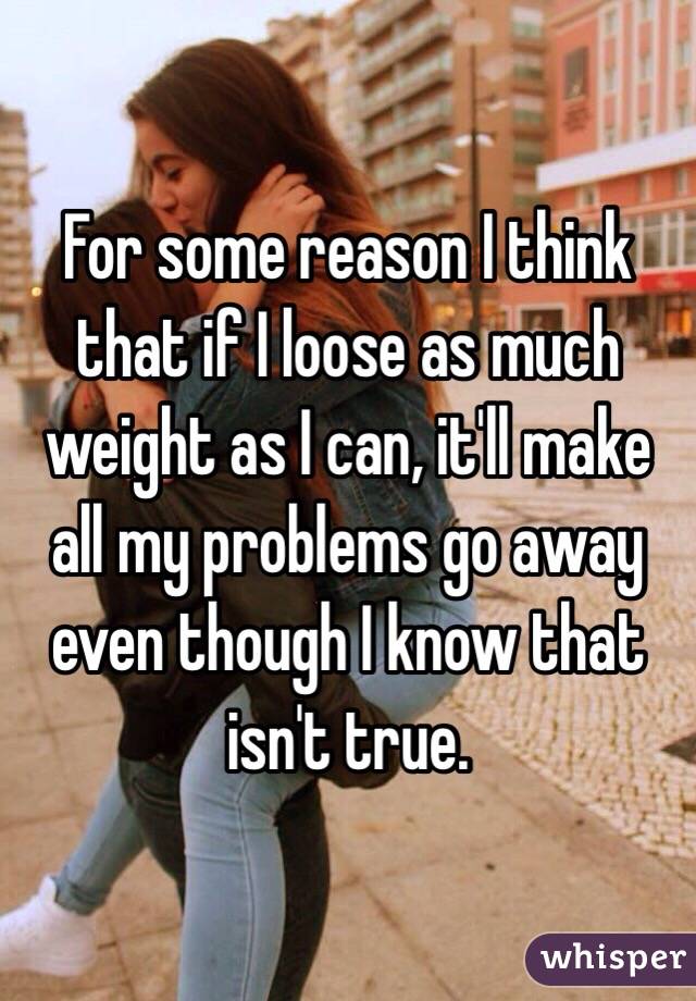 For some reason I think that if I loose as much weight as I can, it'll make all my problems go away even though I know that isn't true. 