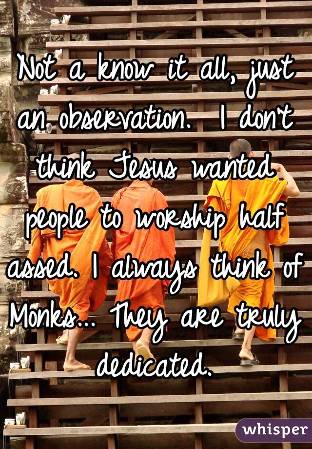 Not a know it all, just an observation.  I don't think Jesus wanted people to worship half assed. I always think of Monks... They are truly dedicated.  