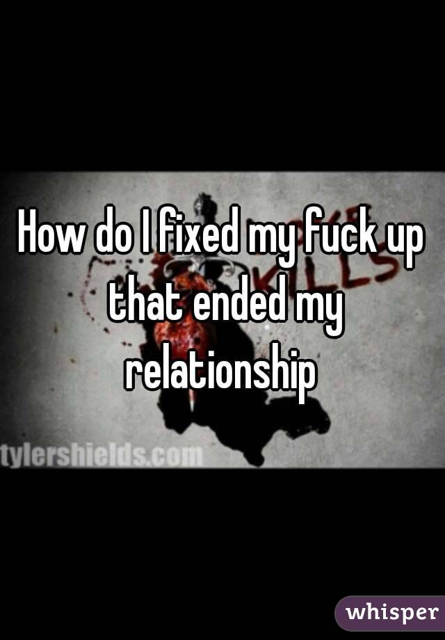 How do I fixed my fuck up that ended my relationship 