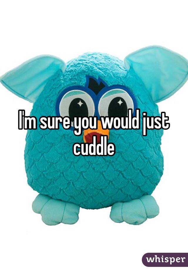 I'm sure you would just cuddle 