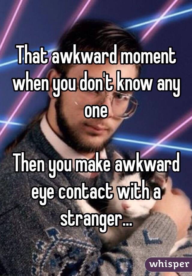 That awkward moment when you don't know any one 

Then you make awkward eye contact with a stranger...