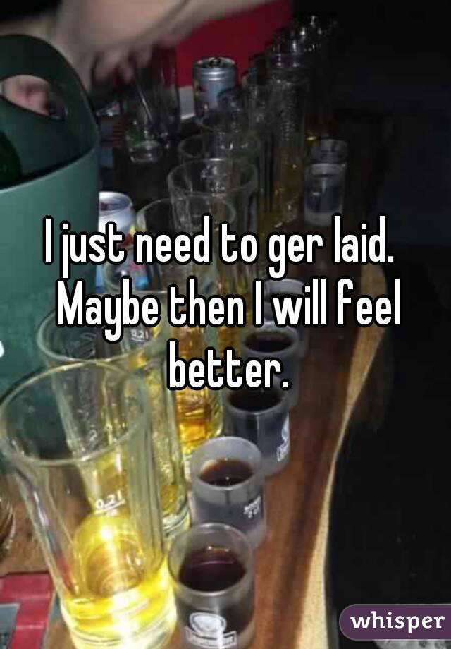 I just need to ger laid.  Maybe then I will feel better.