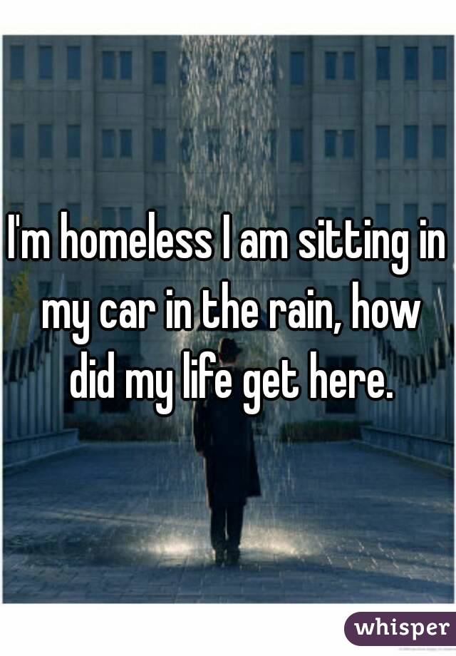 I'm homeless I am sitting in my car in the rain, how did my life get here.