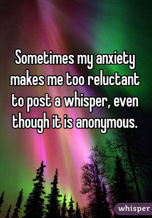 Sometimes my anxiety makes me too reluctant to post a whisper, even though it is anonymous. 