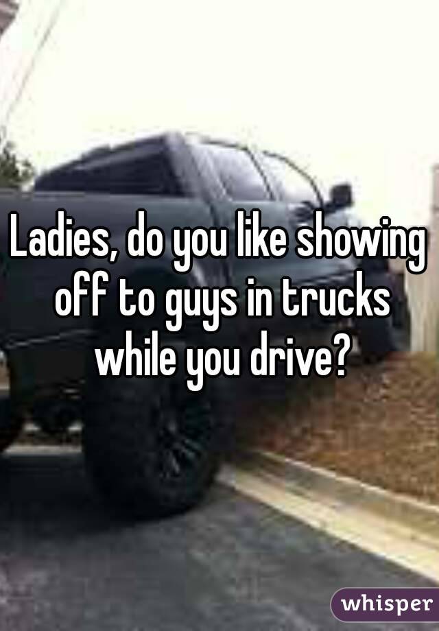 Ladies, do you like showing off to guys in trucks while you drive?