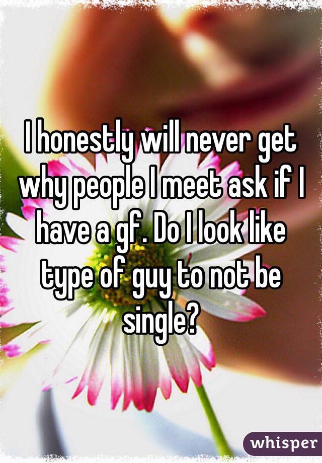 I honestly will never get why people I meet ask if I have a gf. Do I look like type of guy to not be single? 