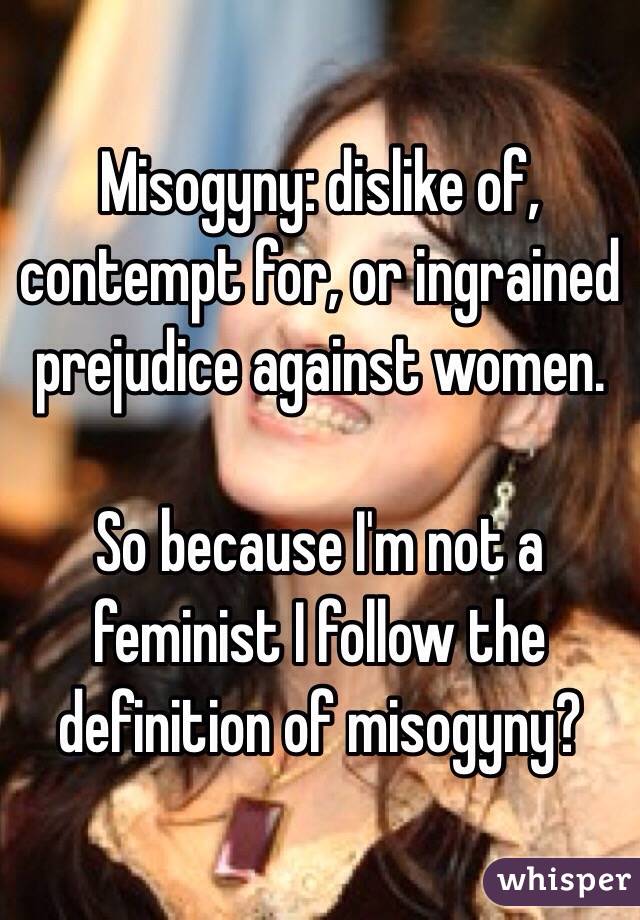 Misogyny: dislike of, contempt for, or ingrained prejudice against women.

So because I'm not a feminist I follow the definition of misogyny?