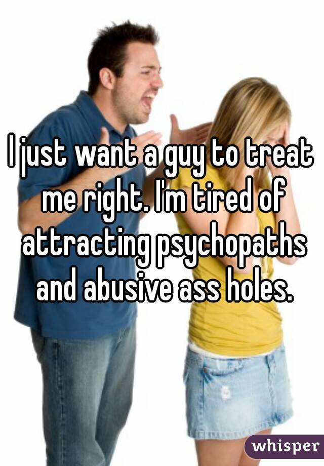 I just want a guy to treat me right. I'm tired of attracting psychopaths and abusive ass holes.