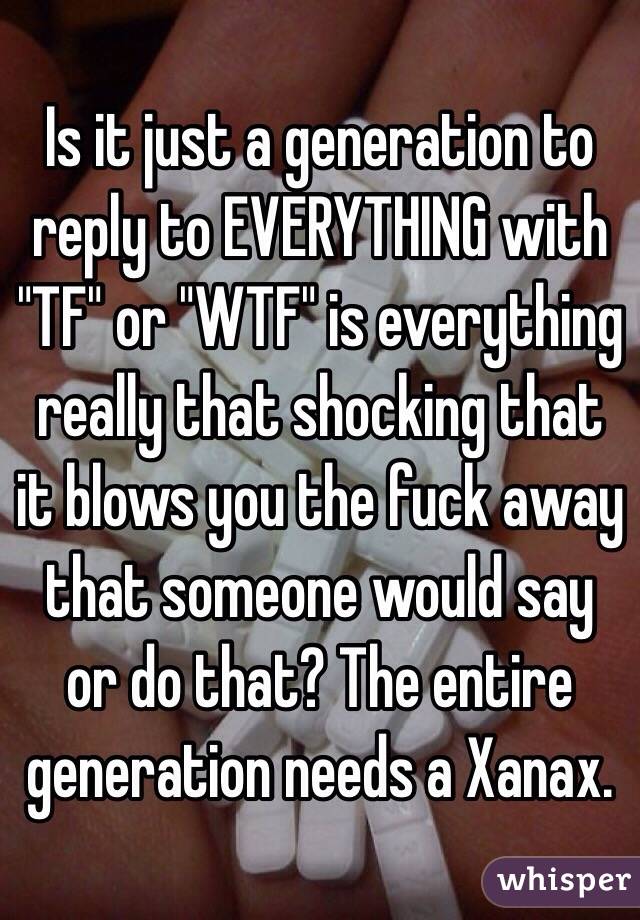 Is it just a generation to reply to EVERYTHING with "TF" or "WTF" is everything really that shocking that it blows you the fuck away that someone would say or do that? The entire generation needs a Xanax. 
