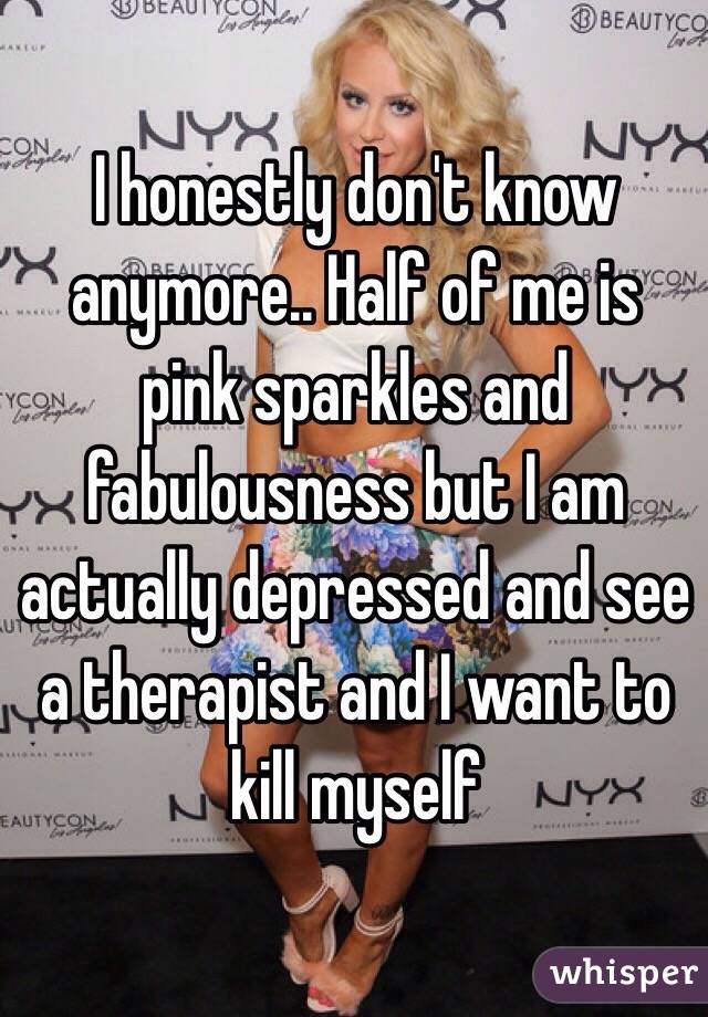 I honestly don't know anymore.. Half of me is pink sparkles and fabulousness but I am actually depressed and see a therapist and I want to kill myself