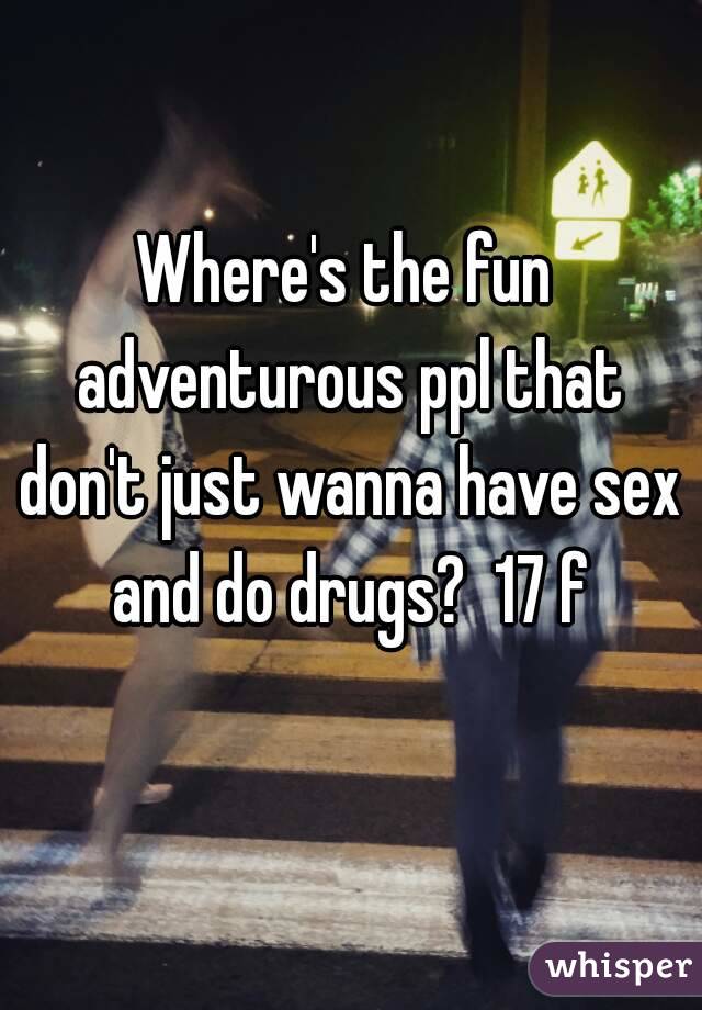 
Where's the fun adventurous ppl that don't just wanna have sex and do drugs?  17 f