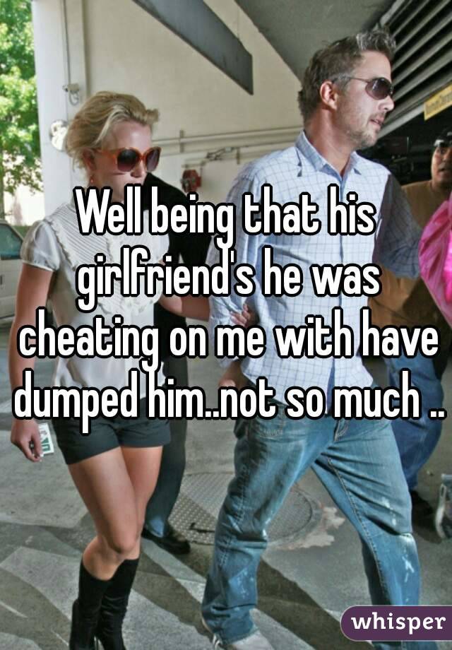 Well being that his girlfriend's he was cheating on me with have dumped him..not so much ..