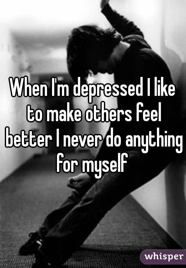 When I'm depressed I like to make others feel better I never do anything for myself 