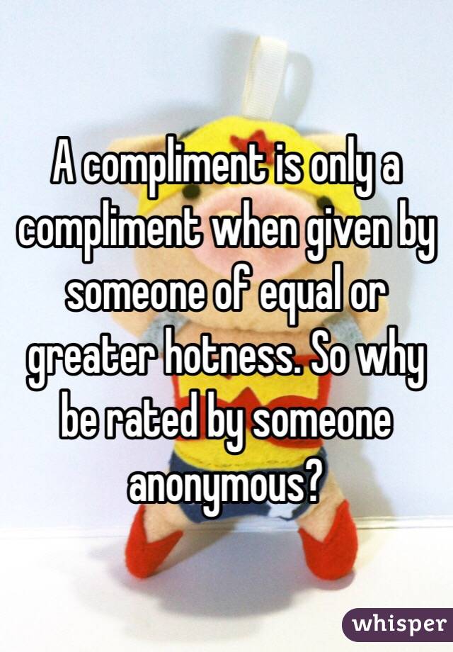 A compliment is only a compliment when given by someone of equal or greater hotness. So why be rated by someone anonymous? 