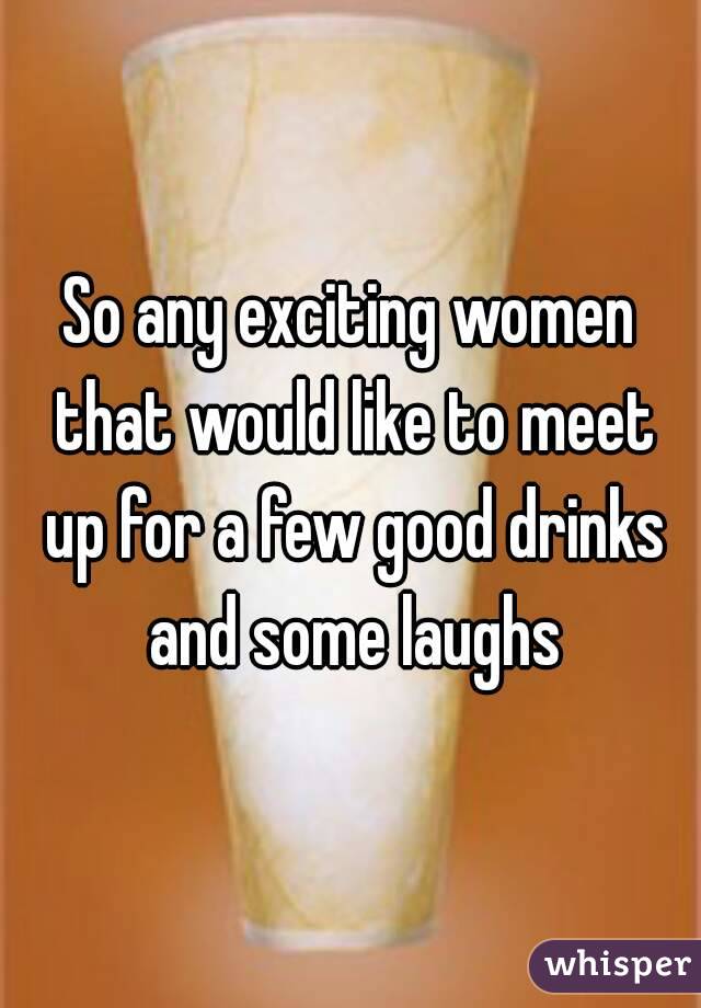 So any exciting women that would like to meet up for a few good drinks and some laughs