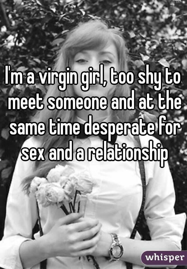 I'm a virgin girl, too shy to meet someone and at the same time desperate for sex and a relationship