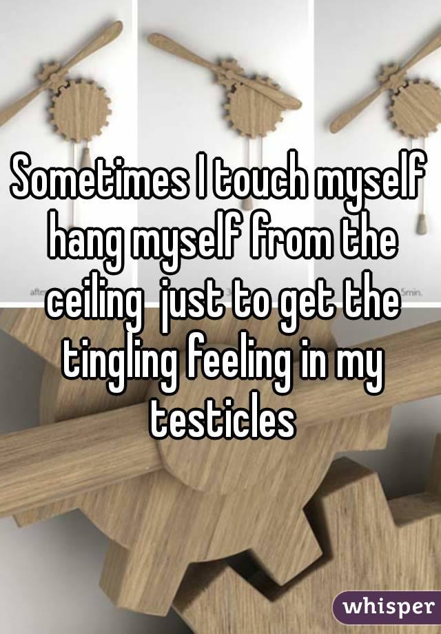 Sometimes I touch myself hang myself from the ceiling  just to get the tingling feeling in my testicles