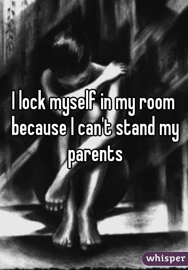 I lock myself in my room because I can't stand my parents