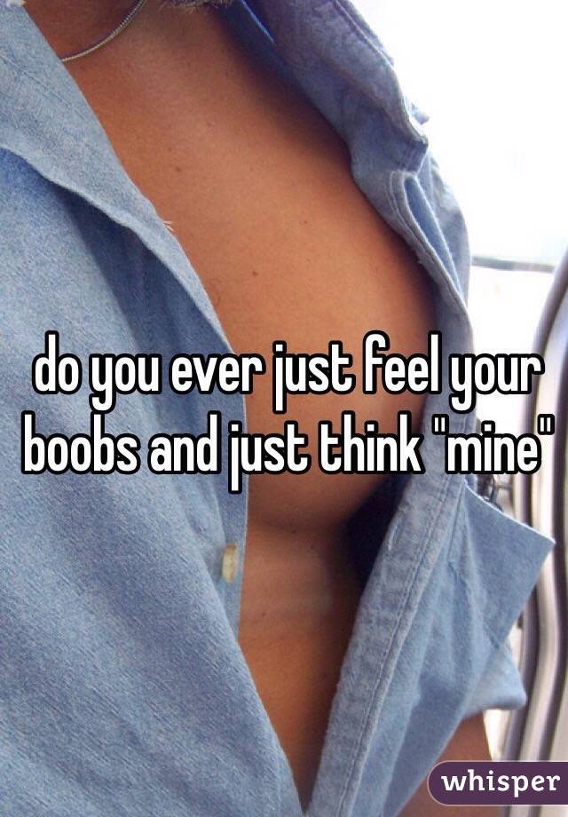 do you ever just feel your boobs and just think "mine" 