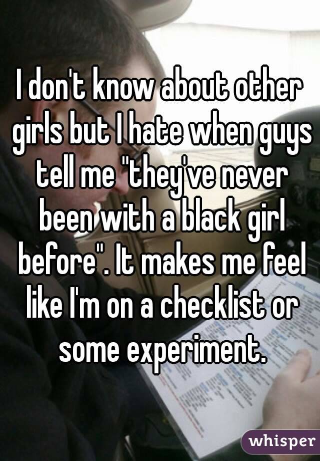 I don't know about other girls but I hate when guys tell me "they've never been with a black girl before". It makes me feel like I'm on a checklist or some experiment.