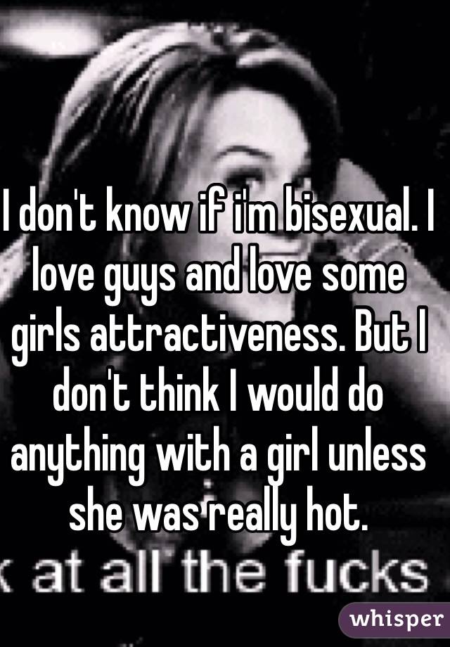 I don't know if i'm bisexual. I love guys and love some girls attractiveness. But I don't think I would do anything with a girl unless she was really hot. 