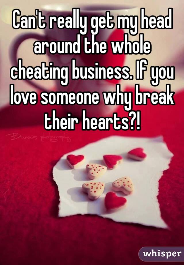 Can't really get my head around the whole cheating business. If you love someone why break their hearts?!