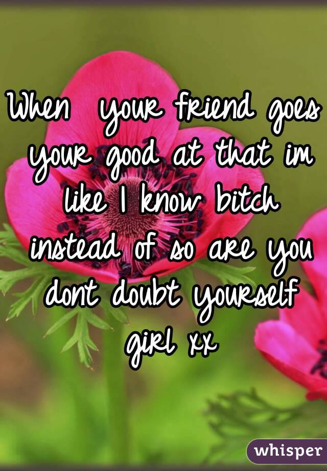 When  your friend goes your good at that im like I know bitch instead of so are you dont doubt yourself girl xx