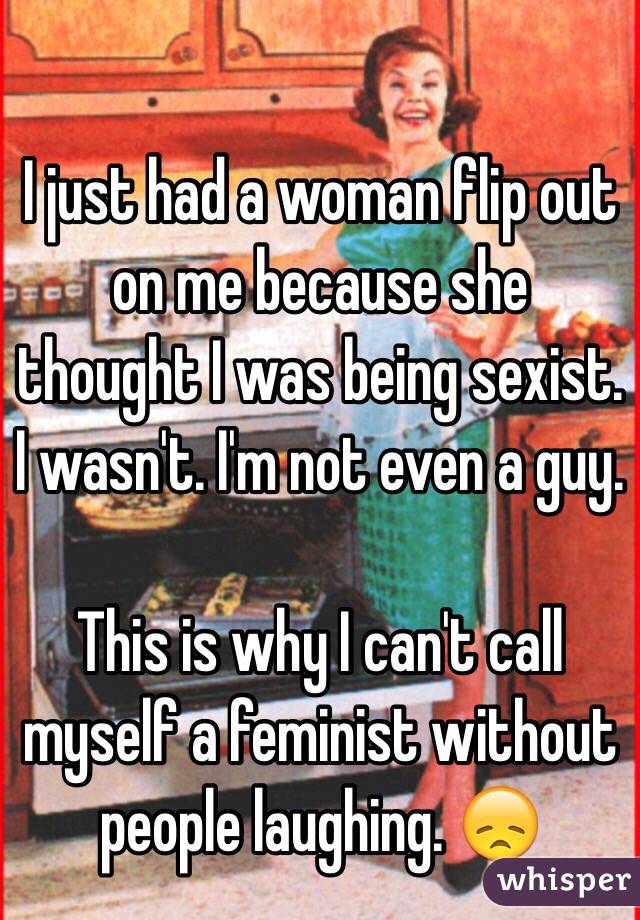 I just had a woman flip out on me because she thought I was being sexist. I wasn't. I'm not even a guy. 

This is why I can't call myself a feminist without people laughing. 😞