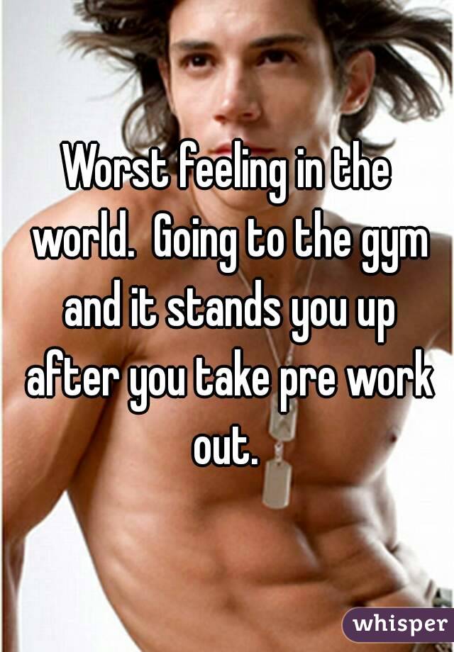 Worst feeling in the world.  Going to the gym and it stands you up after you take pre work out. 