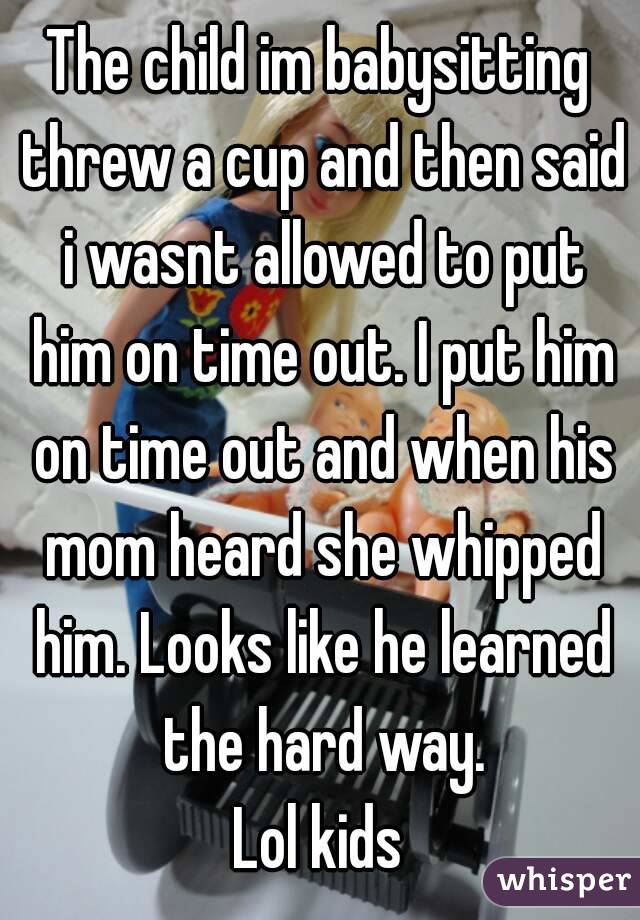 The child im babysitting threw a cup and then said i wasnt allowed to put him on time out. I put him on time out and when his mom heard she whipped him. Looks like he learned the hard way.
Lol kids