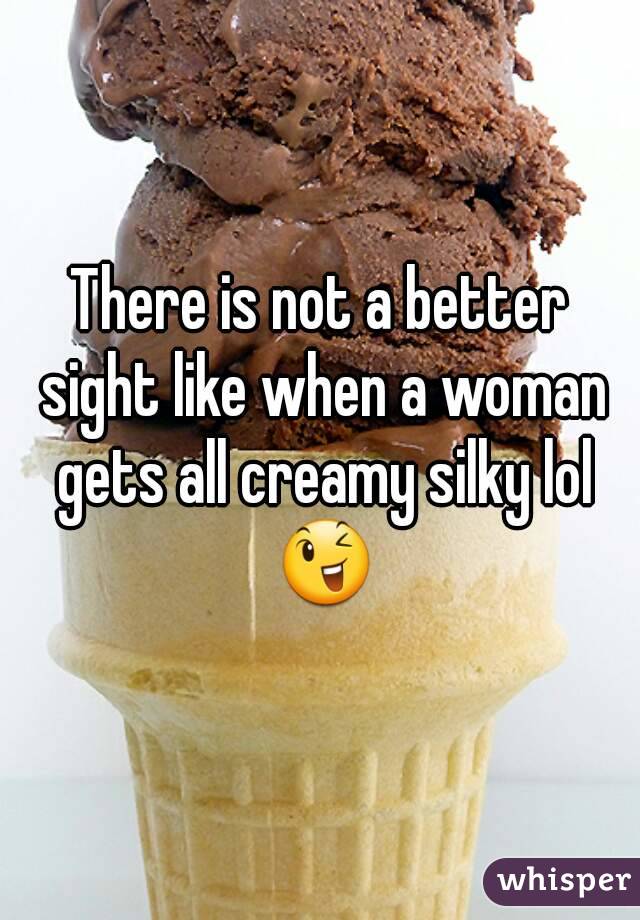 There is not a better sight like when a woman gets all creamy silky lol 😉